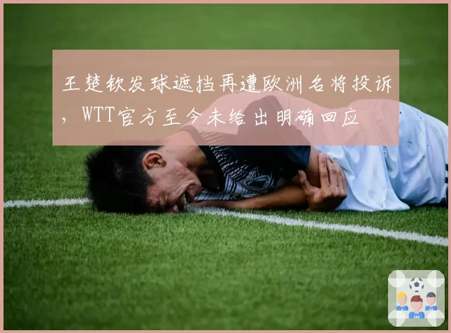 王楚钦发球遮挡再遭欧洲名将投诉，WTT官方至今未给出明确回应