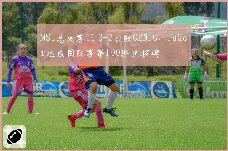 MSI总决赛T1 3-2击败GEN.G，Faker达成国际赛事100胜里程碑