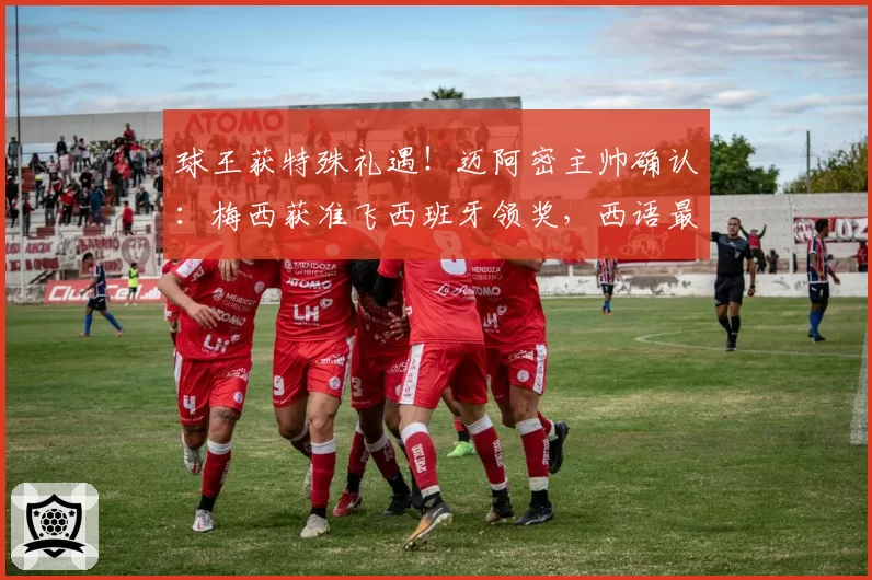 球王获特殊礼遇!迈阿密主帅确认:梅西获准飞西班牙领奖,西语最高荣誉在等他
