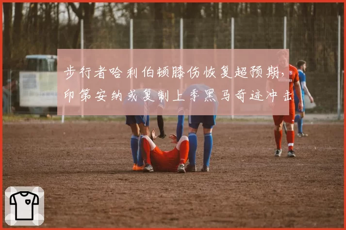 步行者哈利伯顿膝伤恢复超预期，印第安纳或复制上季黑马奇迹冲击前六
