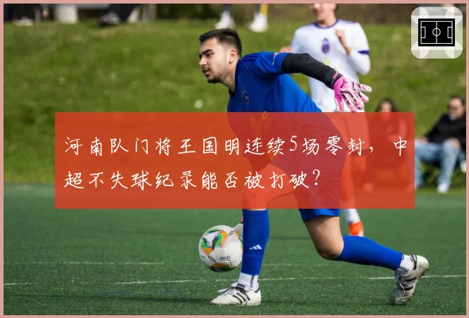 河南队门将王国明连续5场零封，中超不失球纪录能否被打破？