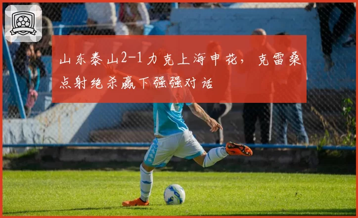 山东泰山2-1力克上海申花，克雷桑点射绝杀赢下强强对话