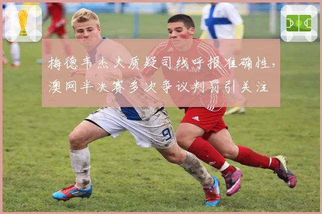 梅德韦杰夫质疑司线呼报准确性，澳网半决赛多次争议判罚引关注