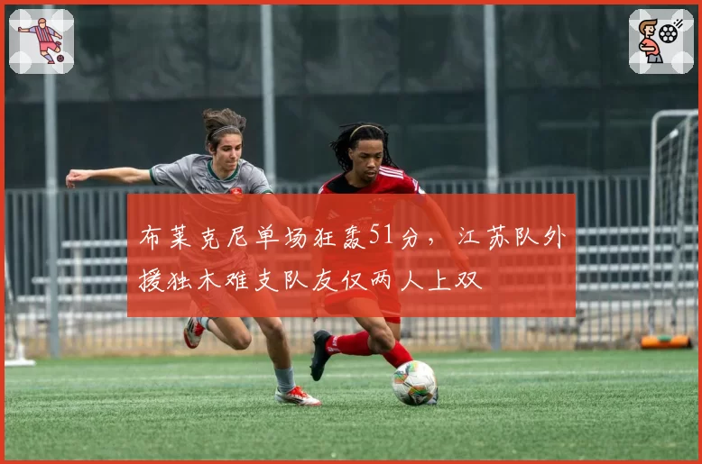 布莱克尼单场狂轰51分，江苏队外援独木难支队友仅两人上双