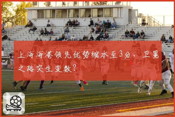 上海海港领先优势缩水至3分，卫冕之路突生变数？