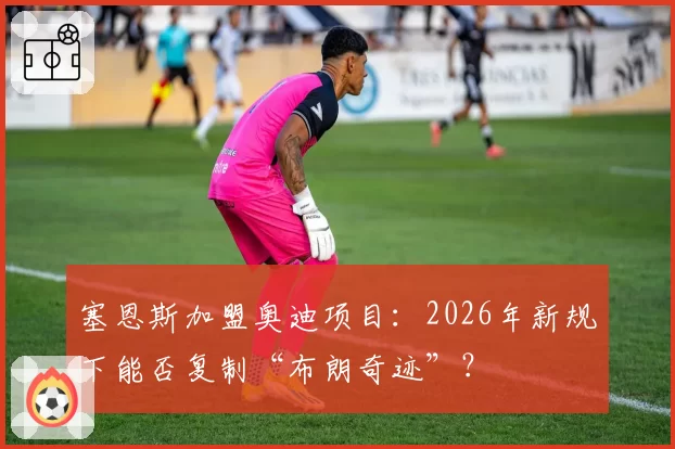 塞恩斯加盟奥迪项目：2026年新规下能否复制“布朗奇迹”？