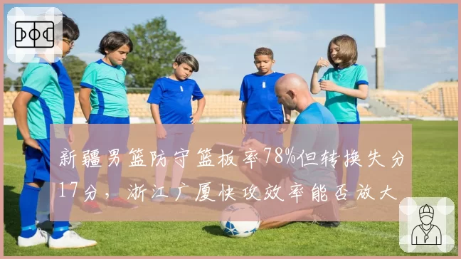 新疆男篮防守篮板率78%但转换失分17分，浙江广厦快攻效率能否放大漏洞？